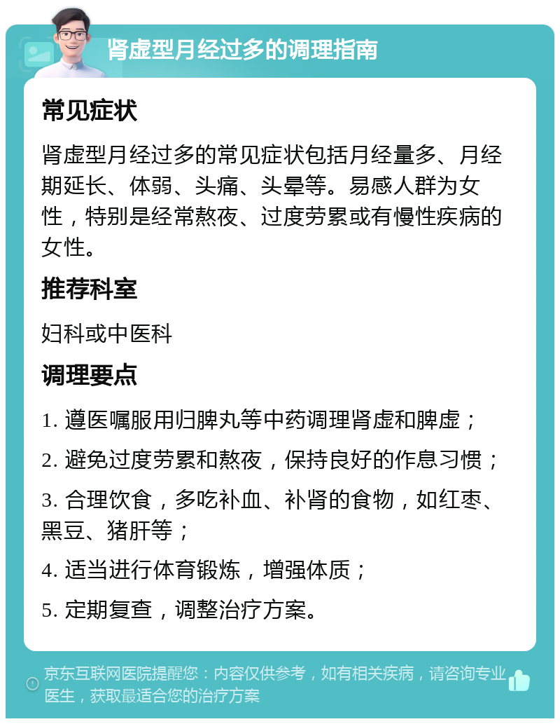 肾虚型月经过多的调理指南 常见症状 肾虚型月经过多的常见症状包括月经量多、月经期延长、体弱、头痛、头晕等。易感人群为女性，特别是经常熬夜、过度劳累或有慢性疾病的女性。 推荐科室 妇科或中医科 调理要点 1. 遵医嘱服用归脾丸等中药调理肾虚和脾虚； 2. 避免过度劳累和熬夜，保持良好的作息习惯； 3. 合理饮食，多吃补血、补肾的食物，如红枣、黑豆、猪肝等； 4. 适当进行体育锻炼，增强体质； 5. 定期复查，调整治疗方案。