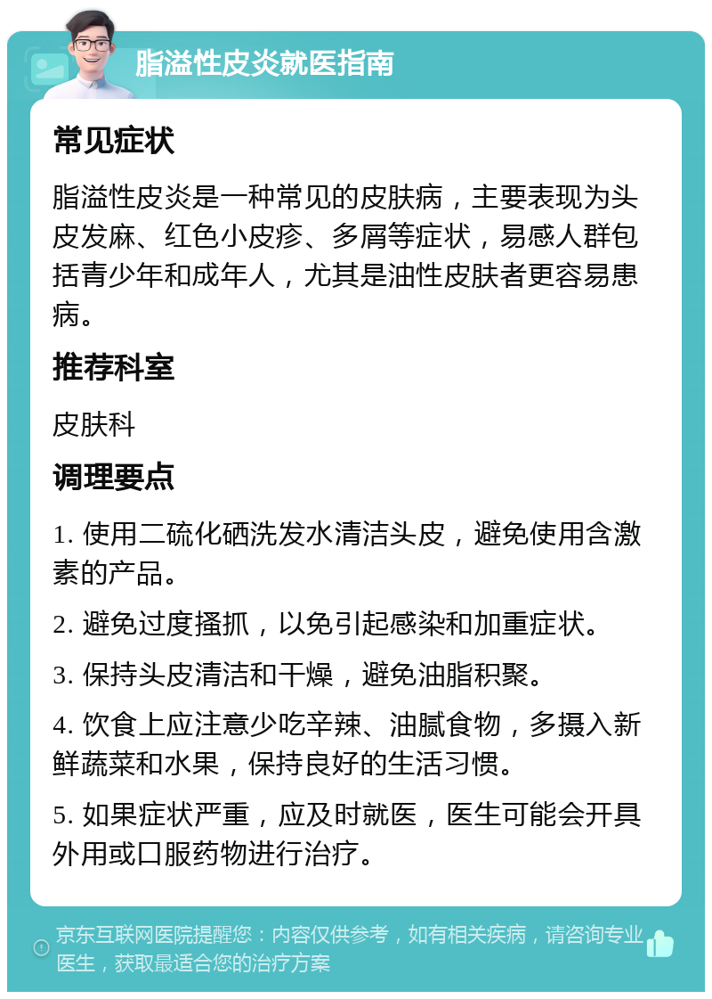 脂溢性皮炎就医指南 常见症状 脂溢性皮炎是一种常见的皮肤病，主要表现为头皮发麻、红色小皮疹、多屑等症状，易感人群包括青少年和成年人，尤其是油性皮肤者更容易患病。 推荐科室 皮肤科 调理要点 1. 使用二硫化硒洗发水清洁头皮，避免使用含激素的产品。 2. 避免过度搔抓，以免引起感染和加重症状。 3. 保持头皮清洁和干燥，避免油脂积聚。 4. 饮食上应注意少吃辛辣、油腻食物，多摄入新鲜蔬菜和水果，保持良好的生活习惯。 5. 如果症状严重，应及时就医，医生可能会开具外用或口服药物进行治疗。