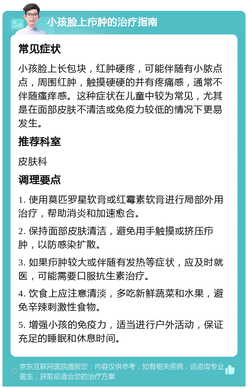 小孩脸上疖肿的治疗指南 常见症状 小孩脸上长包块，红肿硬疼，可能伴随有小脓点点，周围红肿，触摸硬硬的并有疼痛感，通常不伴随瘙痒感。这种症状在儿童中较为常见，尤其是在面部皮肤不清洁或免疫力较低的情况下更易发生。 推荐科室 皮肤科 调理要点 1. 使用莫匹罗星软膏或红霉素软膏进行局部外用治疗，帮助消炎和加速愈合。 2. 保持面部皮肤清洁，避免用手触摸或挤压疖肿，以防感染扩散。 3. 如果疖肿较大或伴随有发热等症状，应及时就医，可能需要口服抗生素治疗。 4. 饮食上应注意清淡，多吃新鲜蔬菜和水果，避免辛辣刺激性食物。 5. 增强小孩的免疫力，适当进行户外活动，保证充足的睡眠和休息时间。