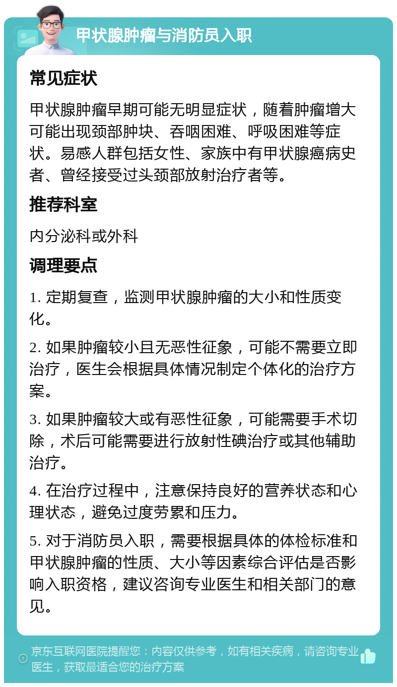 甲状腺肿瘤与消防员入职 常见症状 甲状腺肿瘤早期可能无明显症状，随着肿瘤增大可能出现颈部肿块、吞咽困难、呼吸困难等症状。易感人群包括女性、家族中有甲状腺癌病史者、曾经接受过头颈部放射治疗者等。 推荐科室 内分泌科或外科 调理要点 1. 定期复查，监测甲状腺肿瘤的大小和性质变化。 2. 如果肿瘤较小且无恶性征象，可能不需要立即治疗，医生会根据具体情况制定个体化的治疗方案。 3. 如果肿瘤较大或有恶性征象，可能需要手术切除，术后可能需要进行放射性碘治疗或其他辅助治疗。 4. 在治疗过程中，注意保持良好的营养状态和心理状态，避免过度劳累和压力。 5. 对于消防员入职，需要根据具体的体检标准和甲状腺肿瘤的性质、大小等因素综合评估是否影响入职资格，建议咨询专业医生和相关部门的意见。