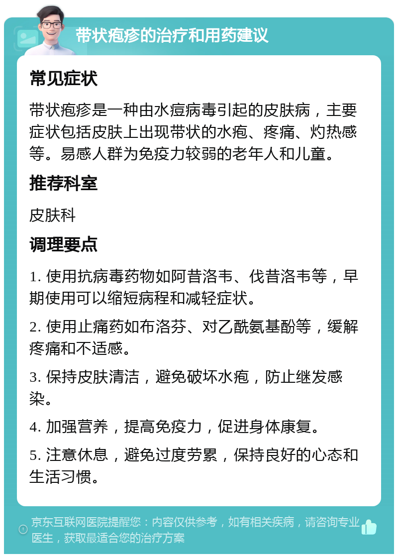 带状疱疹的治疗和用药建议 常见症状 带状疱疹是一种由水痘病毒引起的皮肤病，主要症状包括皮肤上出现带状的水疱、疼痛、灼热感等。易感人群为免疫力较弱的老年人和儿童。 推荐科室 皮肤科 调理要点 1. 使用抗病毒药物如阿昔洛韦、伐昔洛韦等，早期使用可以缩短病程和减轻症状。 2. 使用止痛药如布洛芬、对乙酰氨基酚等，缓解疼痛和不适感。 3. 保持皮肤清洁，避免破坏水疱，防止继发感染。 4. 加强营养，提高免疫力，促进身体康复。 5. 注意休息，避免过度劳累，保持良好的心态和生活习惯。