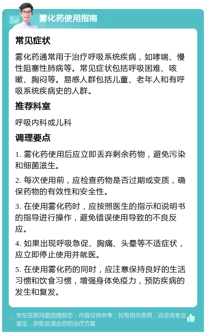 雾化药使用指南 常见症状 雾化药通常用于治疗呼吸系统疾病，如哮喘、慢性阻塞性肺病等。常见症状包括呼吸困难、咳嗽、胸闷等。易感人群包括儿童、老年人和有呼吸系统疾病史的人群。 推荐科室 呼吸内科或儿科 调理要点 1. 雾化药使用后应立即丢弃剩余药物，避免污染和细菌滋生。 2. 每次使用前，应检查药物是否过期或变质，确保药物的有效性和安全性。 3. 在使用雾化药时，应按照医生的指示和说明书的指导进行操作，避免错误使用导致的不良反应。 4. 如果出现呼吸急促、胸痛、头晕等不适症状，应立即停止使用并就医。 5. 在使用雾化药的同时，应注意保持良好的生活习惯和饮食习惯，增强身体免疫力，预防疾病的发生和复发。