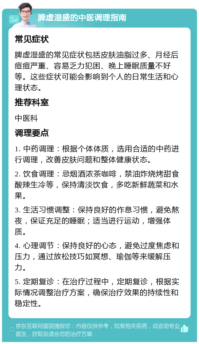 脾虚湿盛的中医调理指南 常见症状 脾虚湿盛的常见症状包括皮肤油脂过多、月经后痘痘严重、容易乏力犯困、晚上睡眠质量不好等。这些症状可能会影响到个人的日常生活和心理状态。 推荐科室 中医科 调理要点 1. 中药调理：根据个体体质，选用合适的中药进行调理，改善皮肤问题和整体健康状态。 2. 饮食调理：忌烟酒浓茶咖啡，禁油炸烧烤甜食酸辣生冷等，保持清淡饮食，多吃新鲜蔬菜和水果。 3. 生活习惯调整：保持良好的作息习惯，避免熬夜，保证充足的睡眠；适当进行运动，增强体质。 4. 心理调节：保持良好的心态，避免过度焦虑和压力，通过放松技巧如冥想、瑜伽等来缓解压力。 5. 定期复诊：在治疗过程中，定期复诊，根据实际情况调整治疗方案，确保治疗效果的持续性和稳定性。