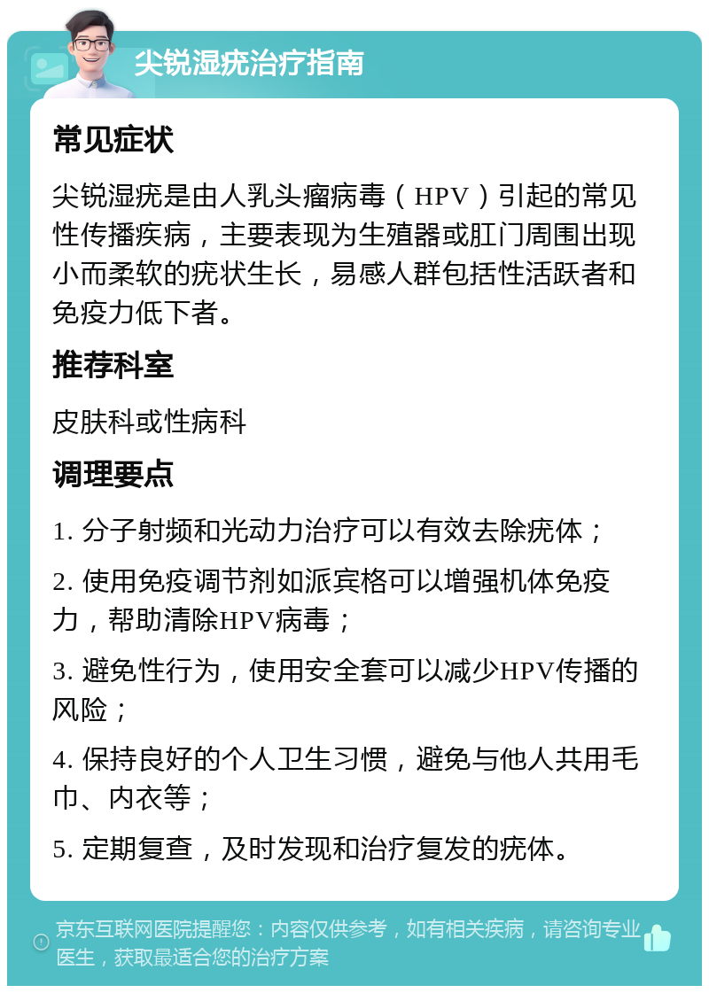 尖锐湿疣治疗指南 常见症状 尖锐湿疣是由人乳头瘤病毒（HPV）引起的常见性传播疾病，主要表现为生殖器或肛门周围出现小而柔软的疣状生长，易感人群包括性活跃者和免疫力低下者。 推荐科室 皮肤科或性病科 调理要点 1. 分子射频和光动力治疗可以有效去除疣体； 2. 使用免疫调节剂如派宾格可以增强机体免疫力，帮助清除HPV病毒； 3. 避免性行为，使用安全套可以减少HPV传播的风险； 4. 保持良好的个人卫生习惯，避免与他人共用毛巾、内衣等； 5. 定期复查，及时发现和治疗复发的疣体。