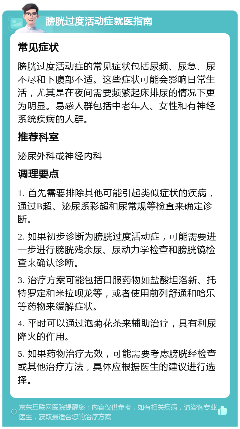 膀胱过度活动症就医指南 常见症状 膀胱过度活动症的常见症状包括尿频、尿急、尿不尽和下腹部不适。这些症状可能会影响日常生活，尤其是在夜间需要频繁起床排尿的情况下更为明显。易感人群包括中老年人、女性和有神经系统疾病的人群。 推荐科室 泌尿外科或神经内科 调理要点 1. 首先需要排除其他可能引起类似症状的疾病，通过B超、泌尿系彩超和尿常规等检查来确定诊断。 2. 如果初步诊断为膀胱过度活动症，可能需要进一步进行膀胱残余尿、尿动力学检查和膀胱镜检查来确认诊断。 3. 治疗方案可能包括口服药物如盐酸坦洛新、托特罗定和米拉呗龙等，或者使用前列舒通和哈乐等药物来缓解症状。 4. 平时可以通过泡菊花茶来辅助治疗，具有利尿降火的作用。 5. 如果药物治疗无效，可能需要考虑膀胱经检查或其他治疗方法，具体应根据医生的建议进行选择。