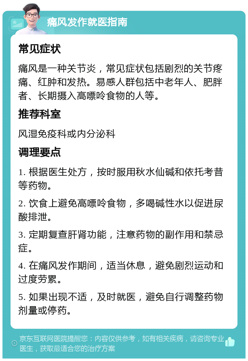 痛风发作就医指南 常见症状 痛风是一种关节炎，常见症状包括剧烈的关节疼痛、红肿和发热。易感人群包括中老年人、肥胖者、长期摄入高嘌呤食物的人等。 推荐科室 风湿免疫科或内分泌科 调理要点 1. 根据医生处方，按时服用秋水仙碱和依托考昔等药物。 2. 饮食上避免高嘌呤食物，多喝碱性水以促进尿酸排泄。 3. 定期复查肝肾功能，注意药物的副作用和禁忌症。 4. 在痛风发作期间，适当休息，避免剧烈运动和过度劳累。 5. 如果出现不适，及时就医，避免自行调整药物剂量或停药。