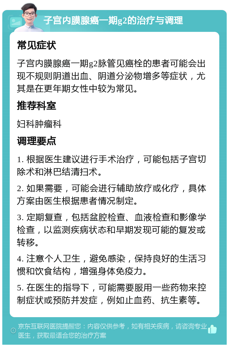 子宫内膜腺癌一期g2的治疗与调理 常见症状 子宫内膜腺癌一期g2脉管见癌栓的患者可能会出现不规则阴道出血、阴道分泌物增多等症状，尤其是在更年期女性中较为常见。 推荐科室 妇科肿瘤科 调理要点 1. 根据医生建议进行手术治疗，可能包括子宫切除术和淋巴结清扫术。 2. 如果需要，可能会进行辅助放疗或化疗，具体方案由医生根据患者情况制定。 3. 定期复查，包括盆腔检查、血液检查和影像学检查，以监测疾病状态和早期发现可能的复发或转移。 4. 注意个人卫生，避免感染，保持良好的生活习惯和饮食结构，增强身体免疫力。 5. 在医生的指导下，可能需要服用一些药物来控制症状或预防并发症，例如止血药、抗生素等。