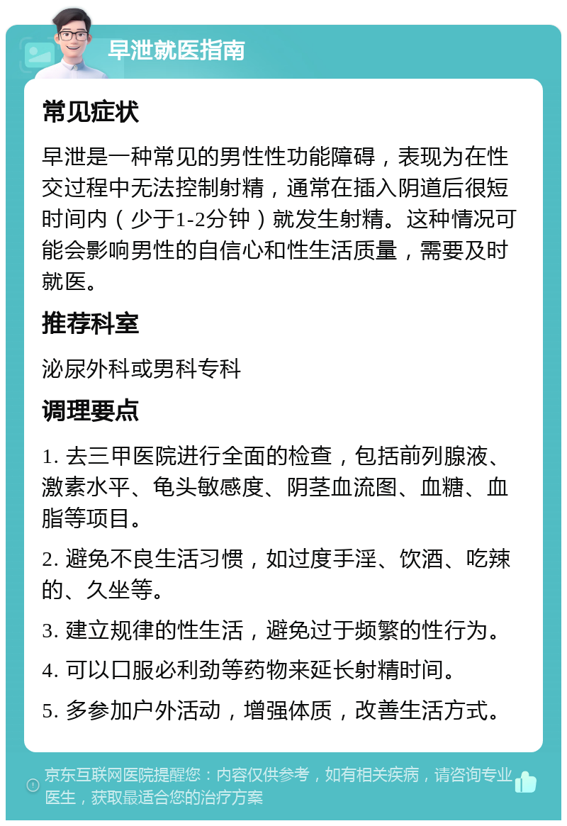 早泄就医指南 常见症状 早泄是一种常见的男性性功能障碍，表现为在性交过程中无法控制射精，通常在插入阴道后很短时间内（少于1-2分钟）就发生射精。这种情况可能会影响男性的自信心和性生活质量，需要及时就医。 推荐科室 泌尿外科或男科专科 调理要点 1. 去三甲医院进行全面的检查，包括前列腺液、激素水平、龟头敏感度、阴茎血流图、血糖、血脂等项目。 2. 避免不良生活习惯，如过度手淫、饮酒、吃辣的、久坐等。 3. 建立规律的性生活，避免过于频繁的性行为。 4. 可以口服必利劲等药物来延长射精时间。 5. 多参加户外活动，增强体质，改善生活方式。