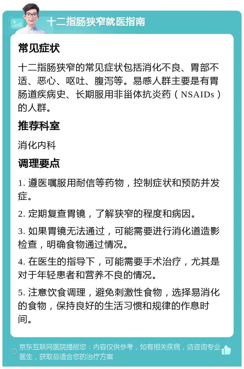 十二指肠狭窄就医指南 常见症状 十二指肠狭窄的常见症状包括消化不良、胃部不适、恶心、呕吐、腹泻等。易感人群主要是有胃肠道疾病史、长期服用非甾体抗炎药（NSAIDs）的人群。 推荐科室 消化内科 调理要点 1. 遵医嘱服用耐信等药物，控制症状和预防并发症。 2. 定期复查胃镜，了解狭窄的程度和病因。 3. 如果胃镜无法通过，可能需要进行消化道造影检查，明确食物通过情况。 4. 在医生的指导下，可能需要手术治疗，尤其是对于年轻患者和营养不良的情况。 5. 注意饮食调理，避免刺激性食物，选择易消化的食物，保持良好的生活习惯和规律的作息时间。