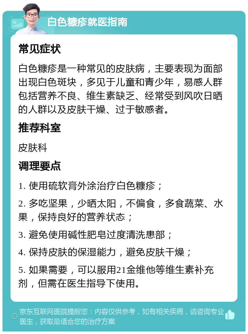 白色糠疹就医指南 常见症状 白色糠疹是一种常见的皮肤病，主要表现为面部出现白色斑块，多见于儿童和青少年，易感人群包括营养不良、维生素缺乏、经常受到风吹日晒的人群以及皮肤干燥、过于敏感者。 推荐科室 皮肤科 调理要点 1. 使用硫软膏外涂治疗白色糠疹； 2. 多吃坚果，少晒太阳，不偏食，多食蔬菜、水果，保持良好的营养状态； 3. 避免使用碱性肥皂过度清洗患部； 4. 保持皮肤的保湿能力，避免皮肤干燥； 5. 如果需要，可以服用21金维他等维生素补充剂，但需在医生指导下使用。