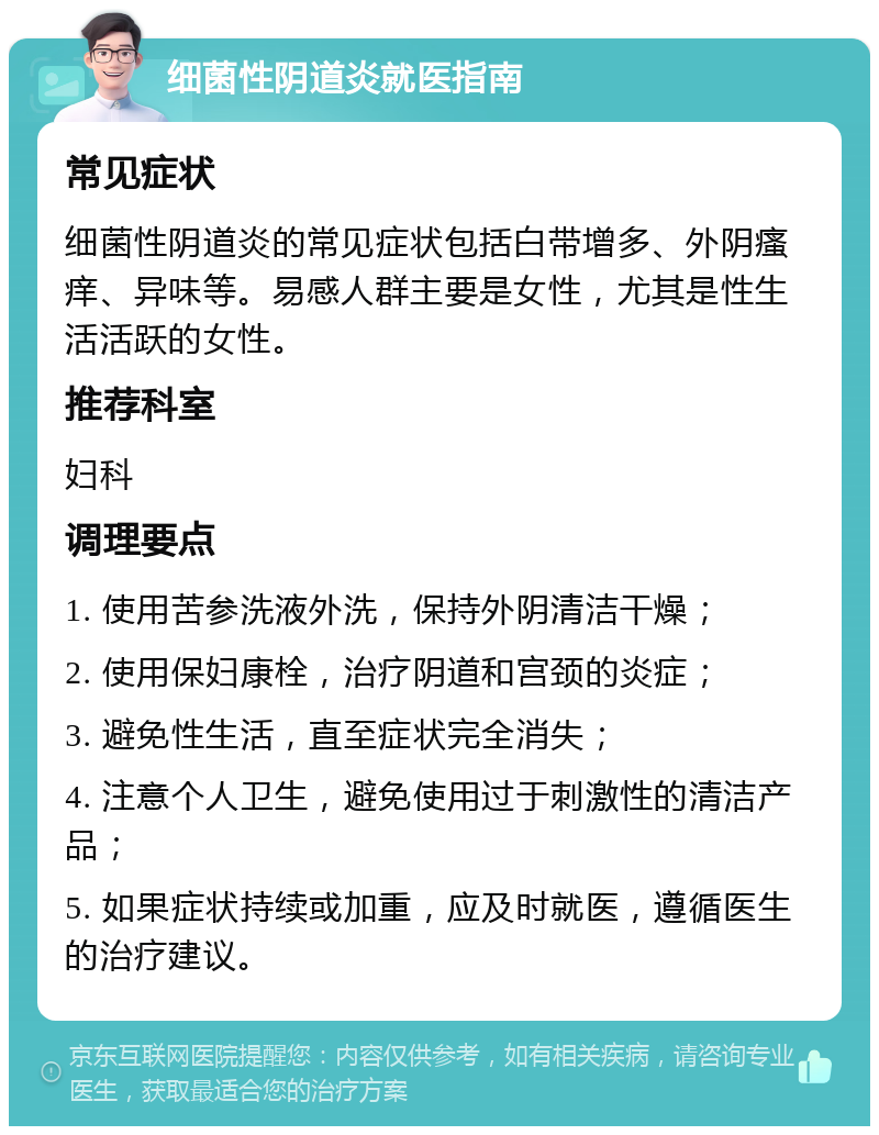 细菌性阴道炎就医指南 常见症状 细菌性阴道炎的常见症状包括白带增多、外阴瘙痒、异味等。易感人群主要是女性，尤其是性生活活跃的女性。 推荐科室 妇科 调理要点 1. 使用苦参洗液外洗，保持外阴清洁干燥； 2. 使用保妇康栓，治疗阴道和宫颈的炎症； 3. 避免性生活，直至症状完全消失； 4. 注意个人卫生，避免使用过于刺激性的清洁产品； 5. 如果症状持续或加重，应及时就医，遵循医生的治疗建议。