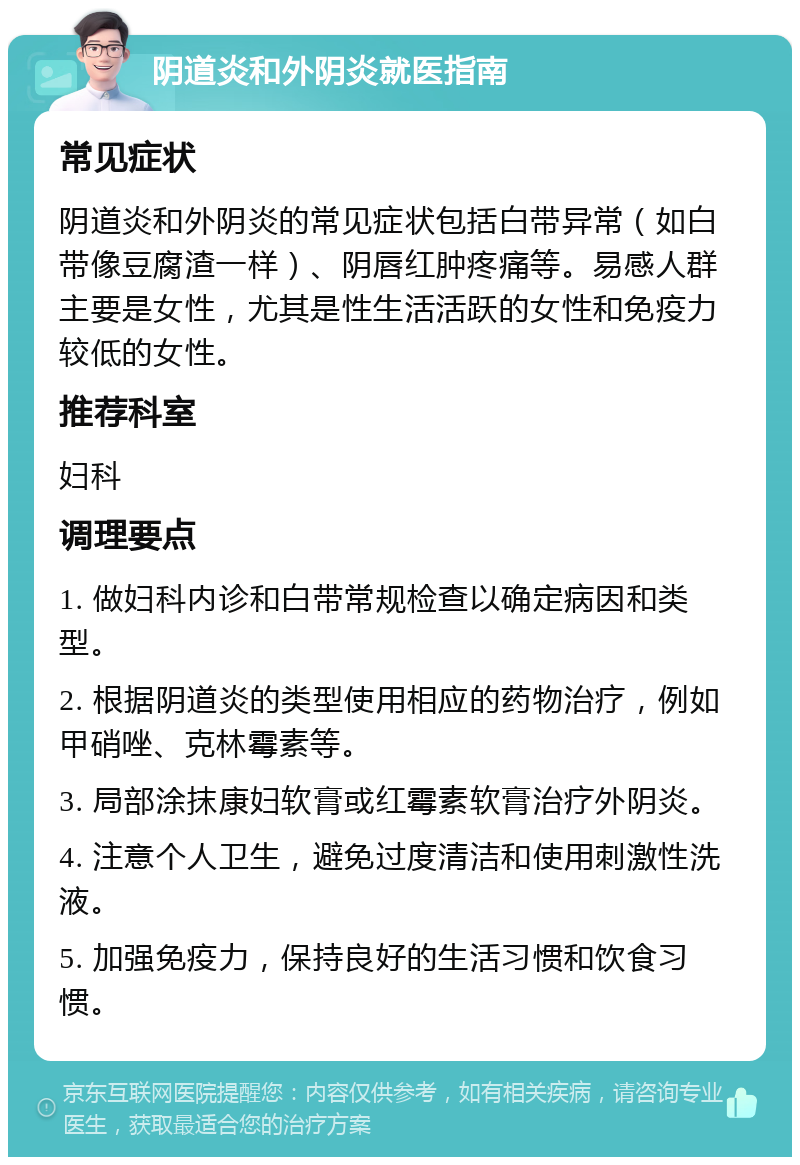 阴道炎和外阴炎就医指南 常见症状 阴道炎和外阴炎的常见症状包括白带异常（如白带像豆腐渣一样）、阴唇红肿疼痛等。易感人群主要是女性，尤其是性生活活跃的女性和免疫力较低的女性。 推荐科室 妇科 调理要点 1. 做妇科内诊和白带常规检查以确定病因和类型。 2. 根据阴道炎的类型使用相应的药物治疗，例如甲硝唑、克林霉素等。 3. 局部涂抹康妇软膏或红霉素软膏治疗外阴炎。 4. 注意个人卫生，避免过度清洁和使用刺激性洗液。 5. 加强免疫力，保持良好的生活习惯和饮食习惯。