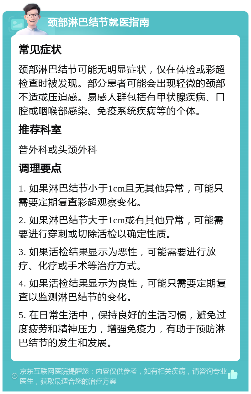 颈部淋巴结节就医指南 常见症状 颈部淋巴结节可能无明显症状，仅在体检或彩超检查时被发现。部分患者可能会出现轻微的颈部不适或压迫感。易感人群包括有甲状腺疾病、口腔或咽喉部感染、免疫系统疾病等的个体。 推荐科室 普外科或头颈外科 调理要点 1. 如果淋巴结节小于1cm且无其他异常，可能只需要定期复查彩超观察变化。 2. 如果淋巴结节大于1cm或有其他异常，可能需要进行穿刺或切除活检以确定性质。 3. 如果活检结果显示为恶性，可能需要进行放疗、化疗或手术等治疗方式。 4. 如果活检结果显示为良性，可能只需要定期复查以监测淋巴结节的变化。 5. 在日常生活中，保持良好的生活习惯，避免过度疲劳和精神压力，增强免疫力，有助于预防淋巴结节的发生和发展。