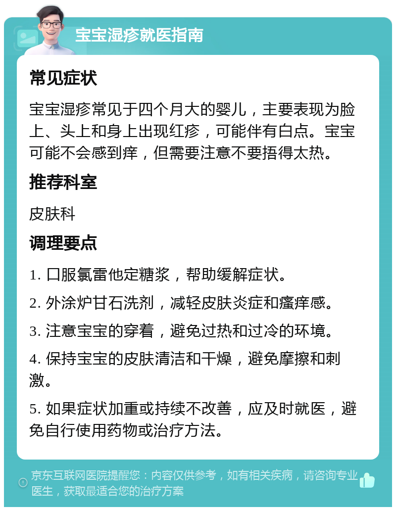 宝宝湿疹就医指南 常见症状 宝宝湿疹常见于四个月大的婴儿，主要表现为脸上、头上和身上出现红疹，可能伴有白点。宝宝可能不会感到痒，但需要注意不要捂得太热。 推荐科室 皮肤科 调理要点 1. 口服氯雷他定糖浆，帮助缓解症状。 2. 外涂炉甘石洗剂，减轻皮肤炎症和瘙痒感。 3. 注意宝宝的穿着，避免过热和过冷的环境。 4. 保持宝宝的皮肤清洁和干燥，避免摩擦和刺激。 5. 如果症状加重或持续不改善，应及时就医，避免自行使用药物或治疗方法。