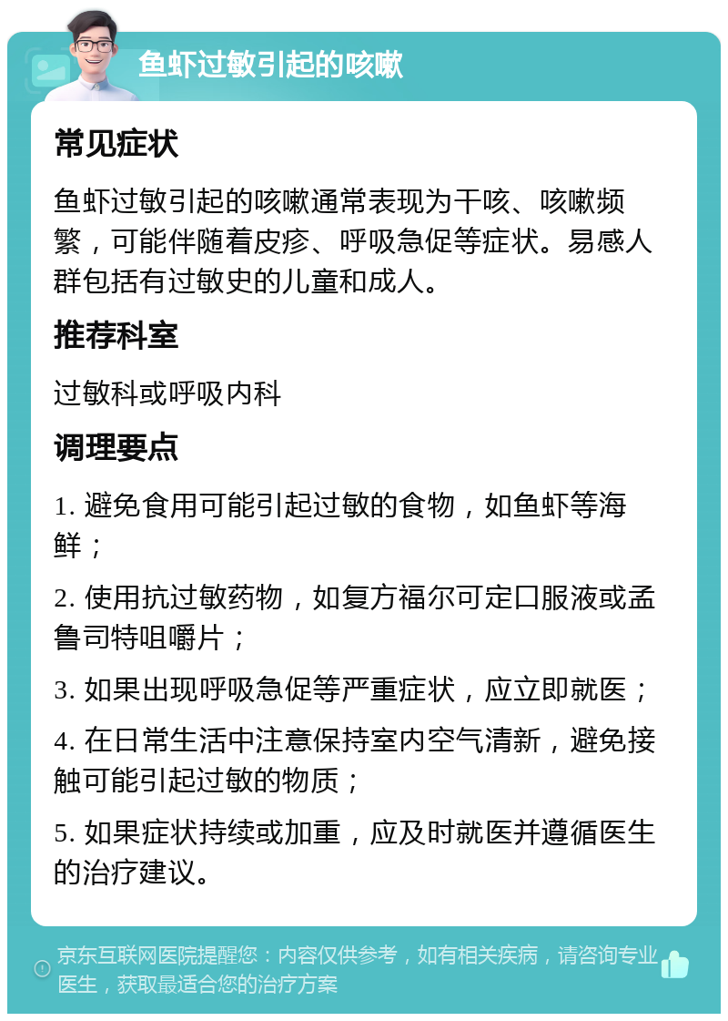 鱼虾过敏引起的咳嗽 常见症状 鱼虾过敏引起的咳嗽通常表现为干咳、咳嗽频繁，可能伴随着皮疹、呼吸急促等症状。易感人群包括有过敏史的儿童和成人。 推荐科室 过敏科或呼吸内科 调理要点 1. 避免食用可能引起过敏的食物，如鱼虾等海鲜； 2. 使用抗过敏药物，如复方福尔可定口服液或孟鲁司特咀嚼片； 3. 如果出现呼吸急促等严重症状，应立即就医； 4. 在日常生活中注意保持室内空气清新，避免接触可能引起过敏的物质； 5. 如果症状持续或加重，应及时就医并遵循医生的治疗建议。