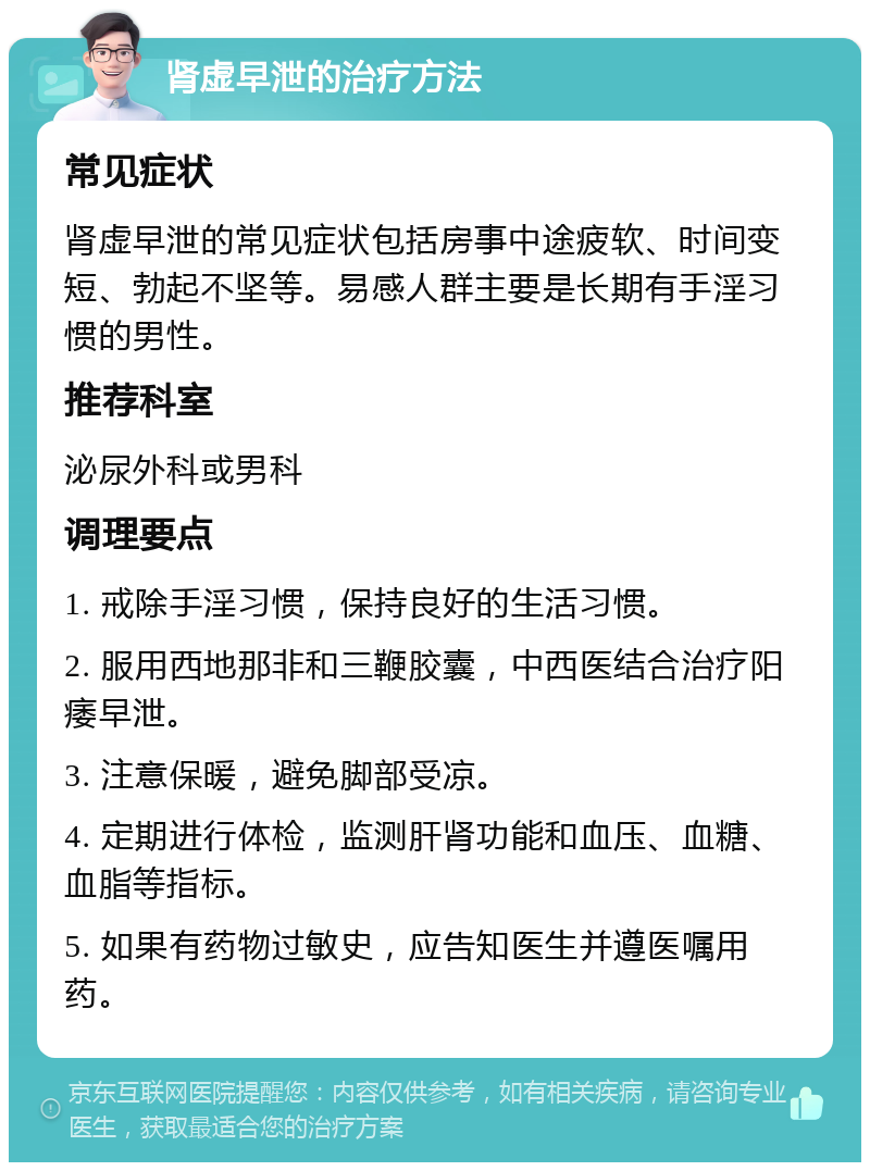 肾虚早泄的治疗方法 常见症状 肾虚早泄的常见症状包括房事中途疲软、时间变短、勃起不坚等。易感人群主要是长期有手淫习惯的男性。 推荐科室 泌尿外科或男科 调理要点 1. 戒除手淫习惯，保持良好的生活习惯。 2. 服用西地那非和三鞭胶囊，中西医结合治疗阳痿早泄。 3. 注意保暖，避免脚部受凉。 4. 定期进行体检，监测肝肾功能和血压、血糖、血脂等指标。 5. 如果有药物过敏史，应告知医生并遵医嘱用药。