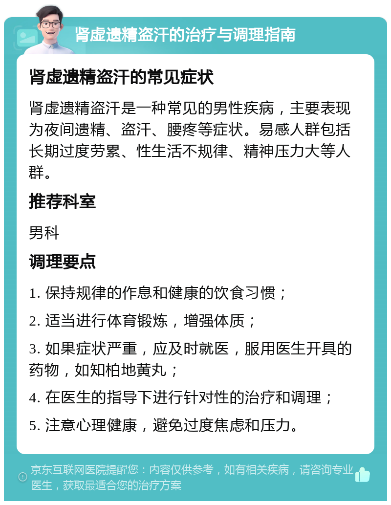 肾虚遗精盗汗的治疗与调理指南 肾虚遗精盗汗的常见症状 肾虚遗精盗汗是一种常见的男性疾病，主要表现为夜间遗精、盗汗、腰疼等症状。易感人群包括长期过度劳累、性生活不规律、精神压力大等人群。 推荐科室 男科 调理要点 1. 保持规律的作息和健康的饮食习惯； 2. 适当进行体育锻炼，增强体质； 3. 如果症状严重，应及时就医，服用医生开具的药物，如知柏地黄丸； 4. 在医生的指导下进行针对性的治疗和调理； 5. 注意心理健康，避免过度焦虑和压力。