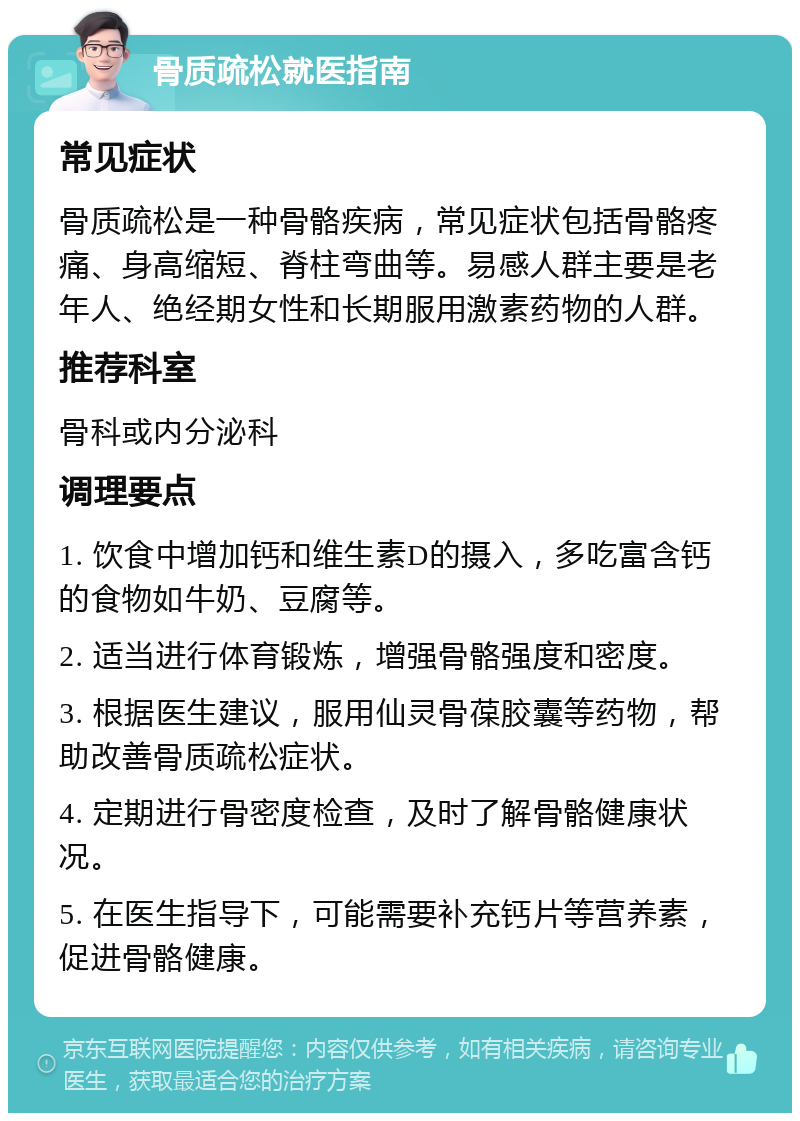 骨质疏松就医指南 常见症状 骨质疏松是一种骨骼疾病，常见症状包括骨骼疼痛、身高缩短、脊柱弯曲等。易感人群主要是老年人、绝经期女性和长期服用激素药物的人群。 推荐科室 骨科或内分泌科 调理要点 1. 饮食中增加钙和维生素D的摄入，多吃富含钙的食物如牛奶、豆腐等。 2. 适当进行体育锻炼，增强骨骼强度和密度。 3. 根据医生建议，服用仙灵骨葆胶囊等药物，帮助改善骨质疏松症状。 4. 定期进行骨密度检查，及时了解骨骼健康状况。 5. 在医生指导下，可能需要补充钙片等营养素，促进骨骼健康。