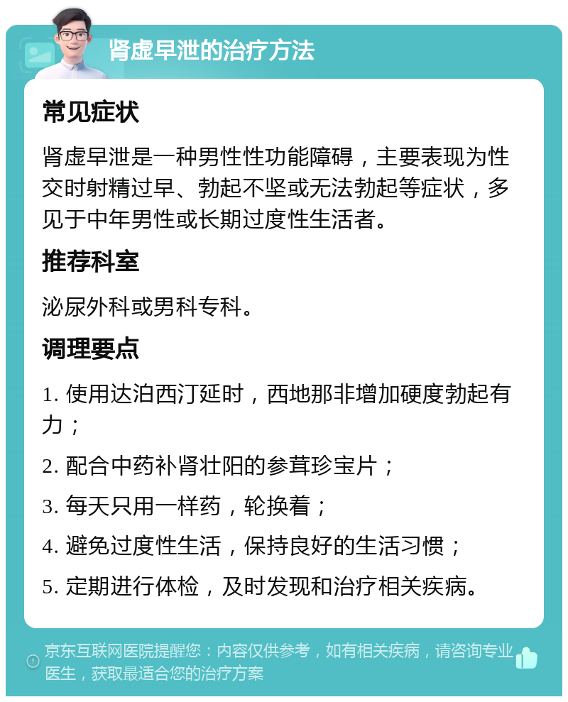 肾虚早泄的治疗方法 常见症状 肾虚早泄是一种男性性功能障碍，主要表现为性交时射精过早、勃起不坚或无法勃起等症状，多见于中年男性或长期过度性生活者。 推荐科室 泌尿外科或男科专科。 调理要点 1. 使用达泊西汀延时，西地那非增加硬度勃起有力； 2. 配合中药补肾壮阳的参茸珍宝片； 3. 每天只用一样药，轮换着； 4. 避免过度性生活，保持良好的生活习惯； 5. 定期进行体检，及时发现和治疗相关疾病。