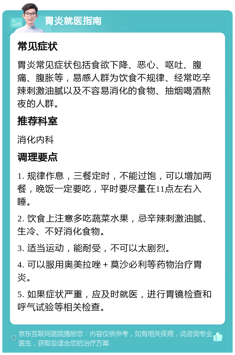 胃炎就医指南 常见症状 胃炎常见症状包括食欲下降、恶心、呕吐、腹痛、腹胀等，易感人群为饮食不规律、经常吃辛辣刺激油腻以及不容易消化的食物、抽烟喝酒熬夜的人群。 推荐科室 消化内科 调理要点 1. 规律作息，三餐定时，不能过饱，可以增加两餐，晚饭一定要吃，平时要尽量在11点左右入睡。 2. 饮食上注意多吃蔬菜水果，忌辛辣刺激油腻、生冷、不好消化食物。 3. 适当运动，能耐受，不可以太剧烈。 4. 可以服用奥美拉唑＋莫沙必利等药物治疗胃炎。 5. 如果症状严重，应及时就医，进行胃镜检查和呼气试验等相关检查。