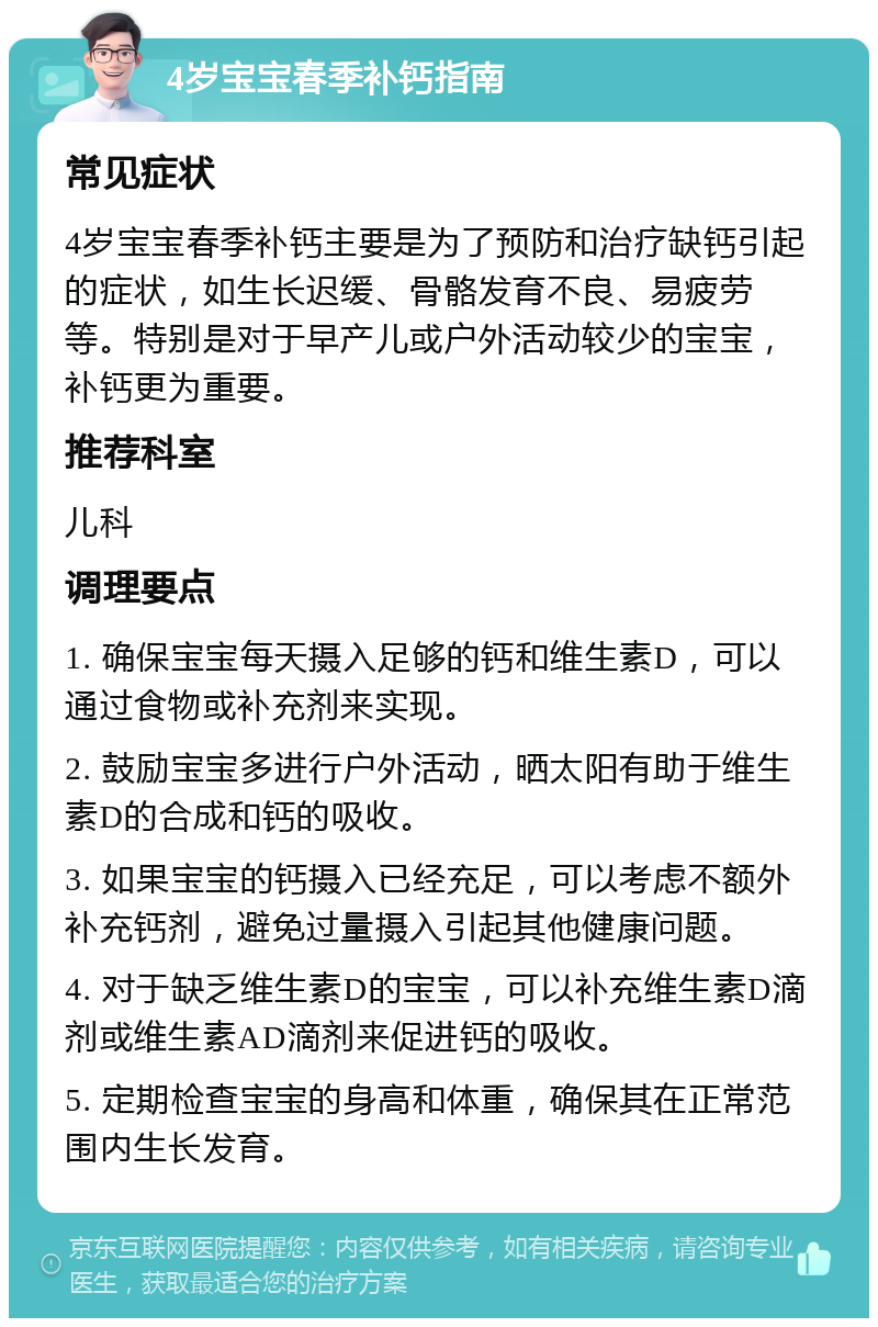 4岁宝宝春季补钙指南 常见症状 4岁宝宝春季补钙主要是为了预防和治疗缺钙引起的症状，如生长迟缓、骨骼发育不良、易疲劳等。特别是对于早产儿或户外活动较少的宝宝，补钙更为重要。 推荐科室 儿科 调理要点 1. 确保宝宝每天摄入足够的钙和维生素D，可以通过食物或补充剂来实现。 2. 鼓励宝宝多进行户外活动，晒太阳有助于维生素D的合成和钙的吸收。 3. 如果宝宝的钙摄入已经充足，可以考虑不额外补充钙剂，避免过量摄入引起其他健康问题。 4. 对于缺乏维生素D的宝宝，可以补充维生素D滴剂或维生素AD滴剂来促进钙的吸收。 5. 定期检查宝宝的身高和体重，确保其在正常范围内生长发育。