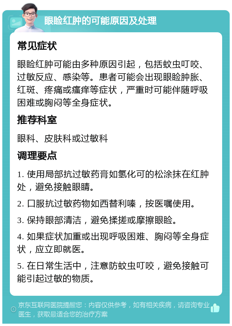 眼睑红肿的可能原因及处理 常见症状 眼睑红肿可能由多种原因引起，包括蚊虫叮咬、过敏反应、感染等。患者可能会出现眼睑肿胀、红斑、疼痛或瘙痒等症状，严重时可能伴随呼吸困难或胸闷等全身症状。 推荐科室 眼科、皮肤科或过敏科 调理要点 1. 使用局部抗过敏药膏如氢化可的松涂抹在红肿处，避免接触眼睛。 2. 口服抗过敏药物如西替利嗪，按医嘱使用。 3. 保持眼部清洁，避免揉搓或摩擦眼睑。 4. 如果症状加重或出现呼吸困难、胸闷等全身症状，应立即就医。 5. 在日常生活中，注意防蚊虫叮咬，避免接触可能引起过敏的物质。