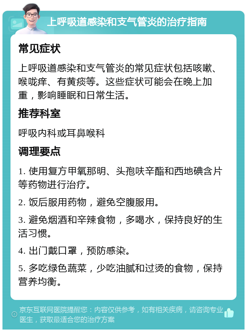 上呼吸道感染和支气管炎的治疗指南 常见症状 上呼吸道感染和支气管炎的常见症状包括咳嗽、喉咙痒、有黄痰等。这些症状可能会在晚上加重，影响睡眠和日常生活。 推荐科室 呼吸内科或耳鼻喉科 调理要点 1. 使用复方甲氧那明、头孢呋辛酯和西地碘含片等药物进行治疗。 2. 饭后服用药物，避免空腹服用。 3. 避免烟酒和辛辣食物，多喝水，保持良好的生活习惯。 4. 出门戴口罩，预防感染。 5. 多吃绿色蔬菜，少吃油腻和过烫的食物，保持营养均衡。