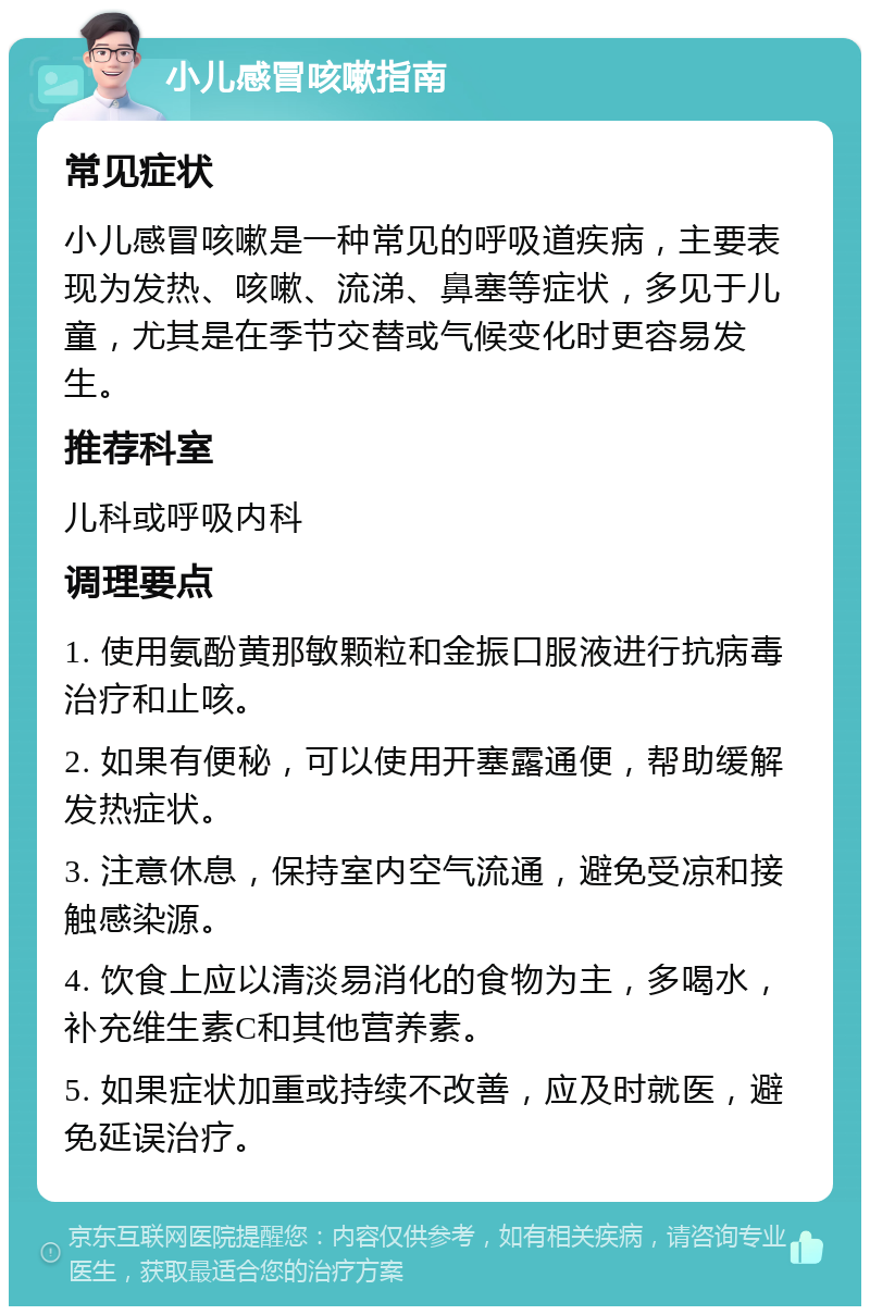 小儿感冒咳嗽指南 常见症状 小儿感冒咳嗽是一种常见的呼吸道疾病，主要表现为发热、咳嗽、流涕、鼻塞等症状，多见于儿童，尤其是在季节交替或气候变化时更容易发生。 推荐科室 儿科或呼吸内科 调理要点 1. 使用氨酚黄那敏颗粒和金振口服液进行抗病毒治疗和止咳。 2. 如果有便秘，可以使用开塞露通便，帮助缓解发热症状。 3. 注意休息，保持室内空气流通，避免受凉和接触感染源。 4. 饮食上应以清淡易消化的食物为主，多喝水，补充维生素C和其他营养素。 5. 如果症状加重或持续不改善，应及时就医，避免延误治疗。