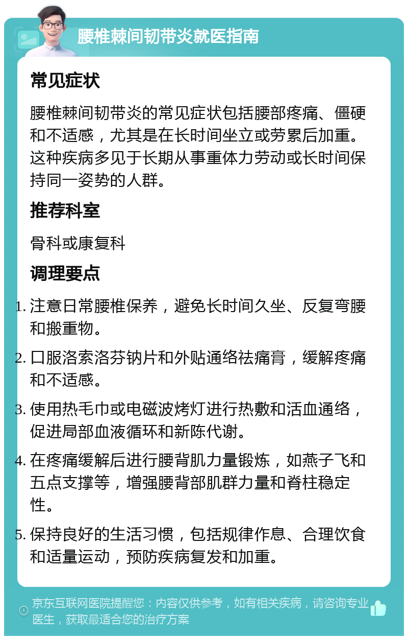 腰椎棘间韧带炎就医指南 常见症状 腰椎棘间韧带炎的常见症状包括腰部疼痛、僵硬和不适感，尤其是在长时间坐立或劳累后加重。这种疾病多见于长期从事重体力劳动或长时间保持同一姿势的人群。 推荐科室 骨科或康复科 调理要点 注意日常腰椎保养，避免长时间久坐、反复弯腰和搬重物。 口服洛索洛芬钠片和外贴通络祛痛膏，缓解疼痛和不适感。 使用热毛巾或电磁波烤灯进行热敷和活血通络，促进局部血液循环和新陈代谢。 在疼痛缓解后进行腰背肌力量锻炼，如燕子飞和五点支撑等，增强腰背部肌群力量和脊柱稳定性。 保持良好的生活习惯，包括规律作息、合理饮食和适量运动，预防疾病复发和加重。