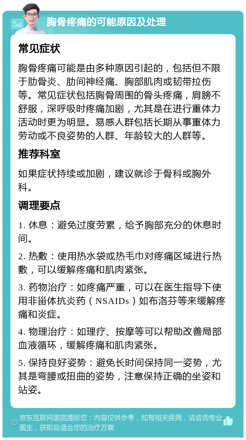 胸骨疼痛的可能原因及处理 常见症状 胸骨疼痛可能是由多种原因引起的，包括但不限于肋骨炎、肋间神经痛、胸部肌肉或韧带拉伤等。常见症状包括胸骨周围的骨头疼痛，肩膀不舒服，深呼吸时疼痛加剧，尤其是在进行重体力活动时更为明显。易感人群包括长期从事重体力劳动或不良姿势的人群、年龄较大的人群等。 推荐科室 如果症状持续或加剧，建议就诊于骨科或胸外科。 调理要点 1. 休息：避免过度劳累，给予胸部充分的休息时间。 2. 热敷：使用热水袋或热毛巾对疼痛区域进行热敷，可以缓解疼痛和肌肉紧张。 3. 药物治疗：如疼痛严重，可以在医生指导下使用非甾体抗炎药（NSAIDs）如布洛芬等来缓解疼痛和炎症。 4. 物理治疗：如理疗、按摩等可以帮助改善局部血液循环，缓解疼痛和肌肉紧张。 5. 保持良好姿势：避免长时间保持同一姿势，尤其是弯腰或扭曲的姿势，注意保持正确的坐姿和站姿。