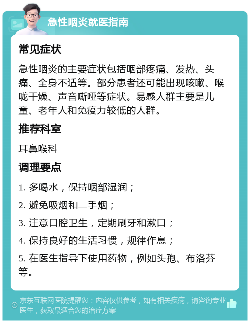 急性咽炎就医指南 常见症状 急性咽炎的主要症状包括咽部疼痛、发热、头痛、全身不适等。部分患者还可能出现咳嗽、喉咙干燥、声音嘶哑等症状。易感人群主要是儿童、老年人和免疫力较低的人群。 推荐科室 耳鼻喉科 调理要点 1. 多喝水，保持咽部湿润； 2. 避免吸烟和二手烟； 3. 注意口腔卫生，定期刷牙和漱口； 4. 保持良好的生活习惯，规律作息； 5. 在医生指导下使用药物，例如头孢、布洛芬等。