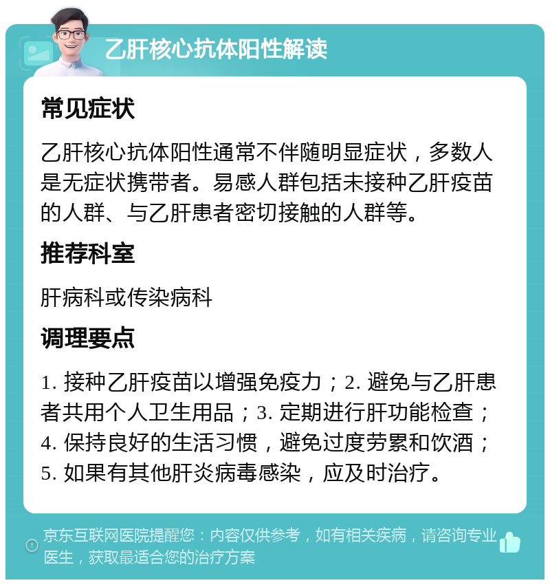 乙肝核心抗体阳性解读 常见症状 乙肝核心抗体阳性通常不伴随明显症状，多数人是无症状携带者。易感人群包括未接种乙肝疫苗的人群、与乙肝患者密切接触的人群等。 推荐科室 肝病科或传染病科 调理要点 1. 接种乙肝疫苗以增强免疫力；2. 避免与乙肝患者共用个人卫生用品；3. 定期进行肝功能检查；4. 保持良好的生活习惯，避免过度劳累和饮酒；5. 如果有其他肝炎病毒感染，应及时治疗。