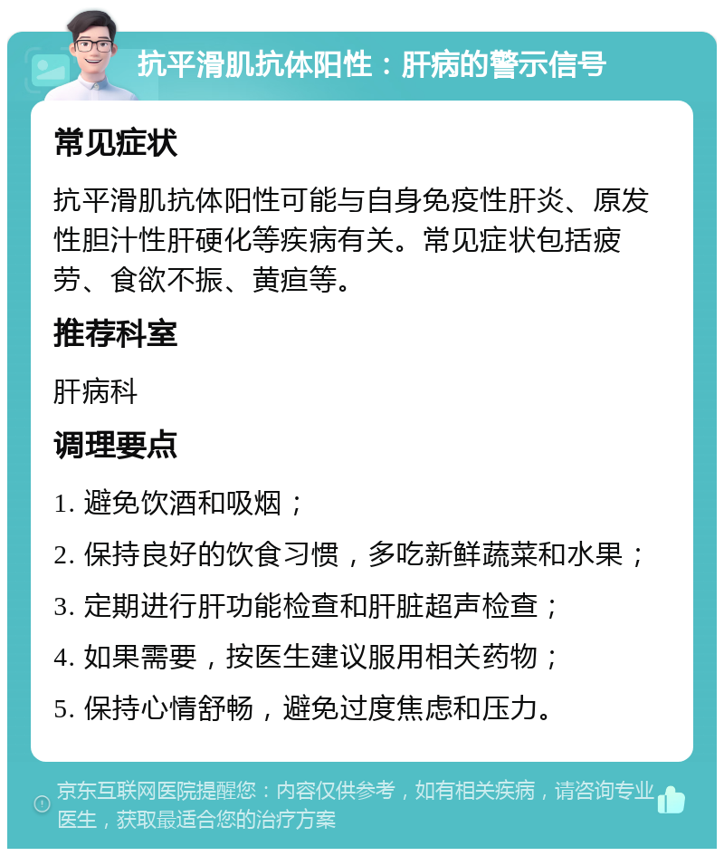 抗平滑肌抗体阳性：肝病的警示信号 常见症状 抗平滑肌抗体阳性可能与自身免疫性肝炎、原发性胆汁性肝硬化等疾病有关。常见症状包括疲劳、食欲不振、黄疸等。 推荐科室 肝病科 调理要点 1. 避免饮酒和吸烟； 2. 保持良好的饮食习惯，多吃新鲜蔬菜和水果； 3. 定期进行肝功能检查和肝脏超声检查； 4. 如果需要，按医生建议服用相关药物； 5. 保持心情舒畅，避免过度焦虑和压力。