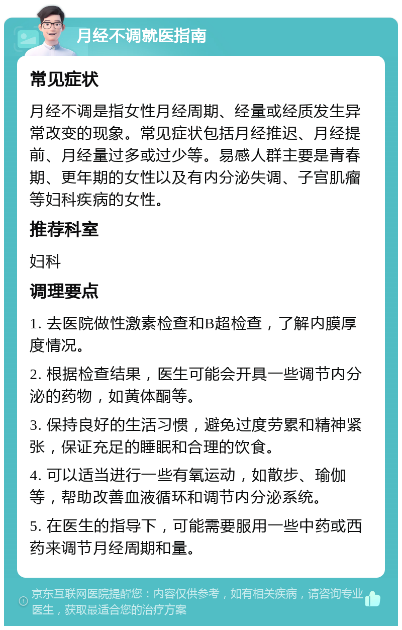 月经不调就医指南 常见症状 月经不调是指女性月经周期、经量或经质发生异常改变的现象。常见症状包括月经推迟、月经提前、月经量过多或过少等。易感人群主要是青春期、更年期的女性以及有内分泌失调、子宫肌瘤等妇科疾病的女性。 推荐科室 妇科 调理要点 1. 去医院做性激素检查和B超检查，了解内膜厚度情况。 2. 根据检查结果，医生可能会开具一些调节内分泌的药物，如黄体酮等。 3. 保持良好的生活习惯，避免过度劳累和精神紧张，保证充足的睡眠和合理的饮食。 4. 可以适当进行一些有氧运动，如散步、瑜伽等，帮助改善血液循环和调节内分泌系统。 5. 在医生的指导下，可能需要服用一些中药或西药来调节月经周期和量。