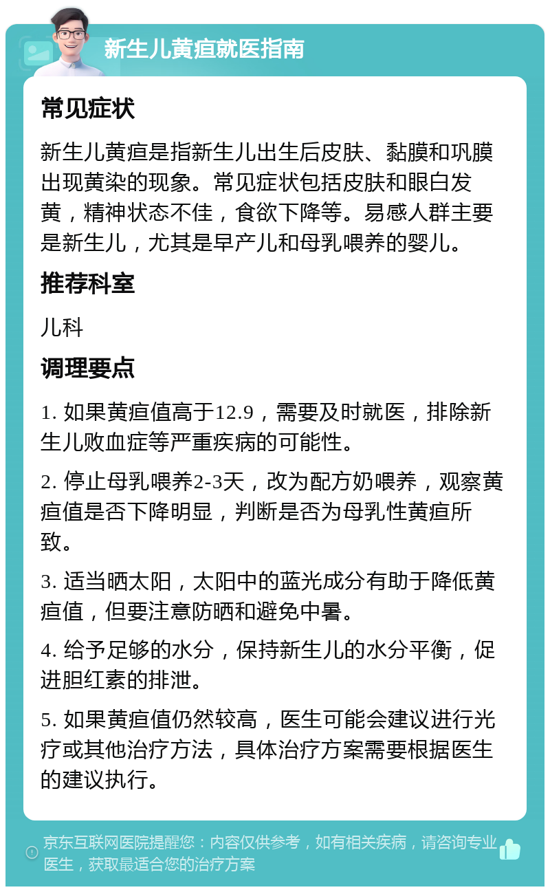 新生儿黄疸就医指南 常见症状 新生儿黄疸是指新生儿出生后皮肤、黏膜和巩膜出现黄染的现象。常见症状包括皮肤和眼白发黄，精神状态不佳，食欲下降等。易感人群主要是新生儿，尤其是早产儿和母乳喂养的婴儿。 推荐科室 儿科 调理要点 1. 如果黄疸值高于12.9，需要及时就医，排除新生儿败血症等严重疾病的可能性。 2. 停止母乳喂养2-3天，改为配方奶喂养，观察黄疸值是否下降明显，判断是否为母乳性黄疸所致。 3. 适当晒太阳，太阳中的蓝光成分有助于降低黄疸值，但要注意防晒和避免中暑。 4. 给予足够的水分，保持新生儿的水分平衡，促进胆红素的排泄。 5. 如果黄疸值仍然较高，医生可能会建议进行光疗或其他治疗方法，具体治疗方案需要根据医生的建议执行。