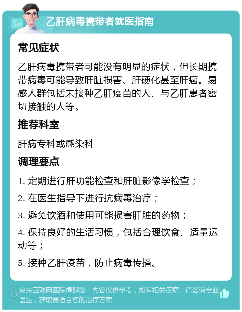 乙肝病毒携带者就医指南 常见症状 乙肝病毒携带者可能没有明显的症状，但长期携带病毒可能导致肝脏损害、肝硬化甚至肝癌。易感人群包括未接种乙肝疫苗的人、与乙肝患者密切接触的人等。 推荐科室 肝病专科或感染科 调理要点 1. 定期进行肝功能检查和肝脏影像学检查； 2. 在医生指导下进行抗病毒治疗； 3. 避免饮酒和使用可能损害肝脏的药物； 4. 保持良好的生活习惯，包括合理饮食、适量运动等； 5. 接种乙肝疫苗，防止病毒传播。