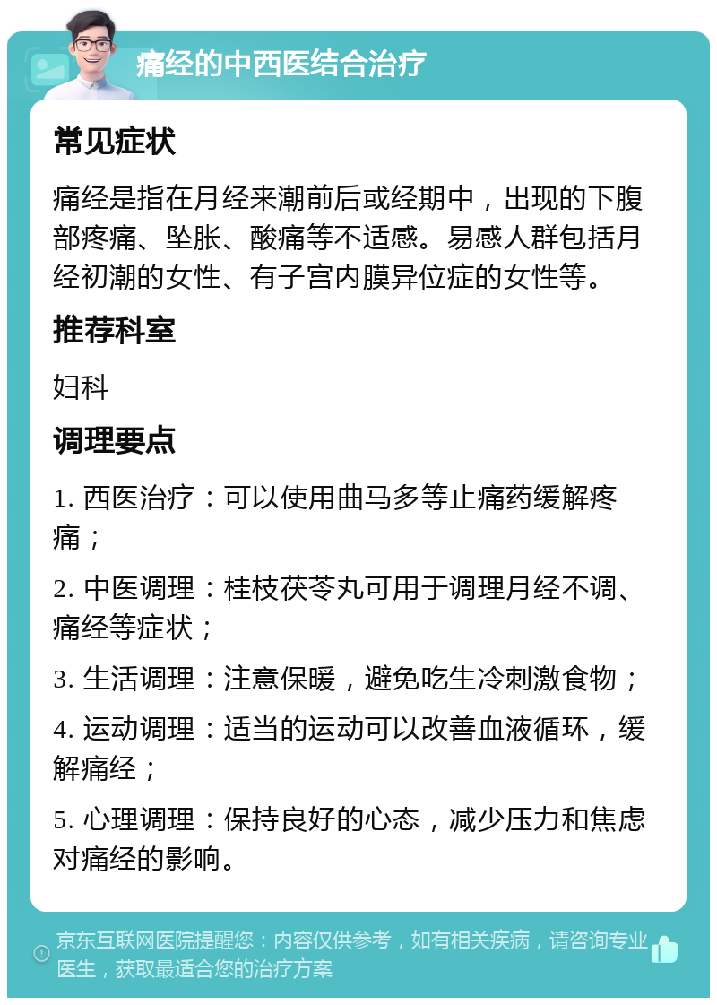 痛经的中西医结合治疗 常见症状 痛经是指在月经来潮前后或经期中，出现的下腹部疼痛、坠胀、酸痛等不适感。易感人群包括月经初潮的女性、有子宫内膜异位症的女性等。 推荐科室 妇科 调理要点 1. 西医治疗：可以使用曲马多等止痛药缓解疼痛； 2. 中医调理：桂枝茯苓丸可用于调理月经不调、痛经等症状； 3. 生活调理：注意保暖，避免吃生冷刺激食物； 4. 运动调理：适当的运动可以改善血液循环，缓解痛经； 5. 心理调理：保持良好的心态，减少压力和焦虑对痛经的影响。