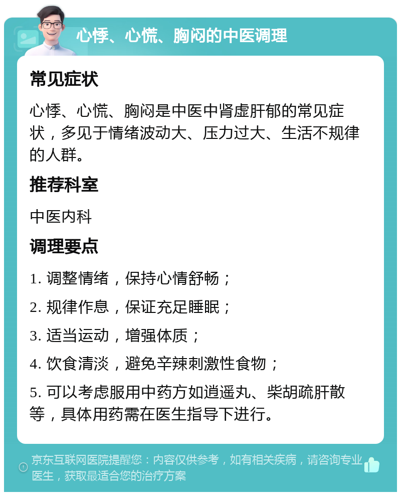 心悸、心慌、胸闷的中医调理 常见症状 心悸、心慌、胸闷是中医中肾虚肝郁的常见症状，多见于情绪波动大、压力过大、生活不规律的人群。 推荐科室 中医内科 调理要点 1. 调整情绪，保持心情舒畅； 2. 规律作息，保证充足睡眠； 3. 适当运动，增强体质； 4. 饮食清淡，避免辛辣刺激性食物； 5. 可以考虑服用中药方如逍遥丸、柴胡疏肝散等，具体用药需在医生指导下进行。