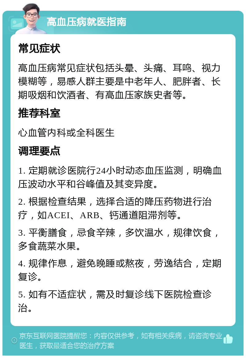 高血压病就医指南 常见症状 高血压病常见症状包括头晕、头痛、耳鸣、视力模糊等，易感人群主要是中老年人、肥胖者、长期吸烟和饮酒者、有高血压家族史者等。 推荐科室 心血管内科或全科医生 调理要点 1. 定期就诊医院行24小时动态血压监测，明确血压波动水平和谷峰值及其变异度。 2. 根据检查结果，选择合适的降压药物进行治疗，如ACEI、ARB、钙通道阻滞剂等。 3. 平衡膳食，忌食辛辣，多饮温水，规律饮食，多食蔬菜水果。 4. 规律作息，避免晚睡或熬夜，劳逸结合，定期复诊。 5. 如有不适症状，需及时复诊线下医院检查诊治。