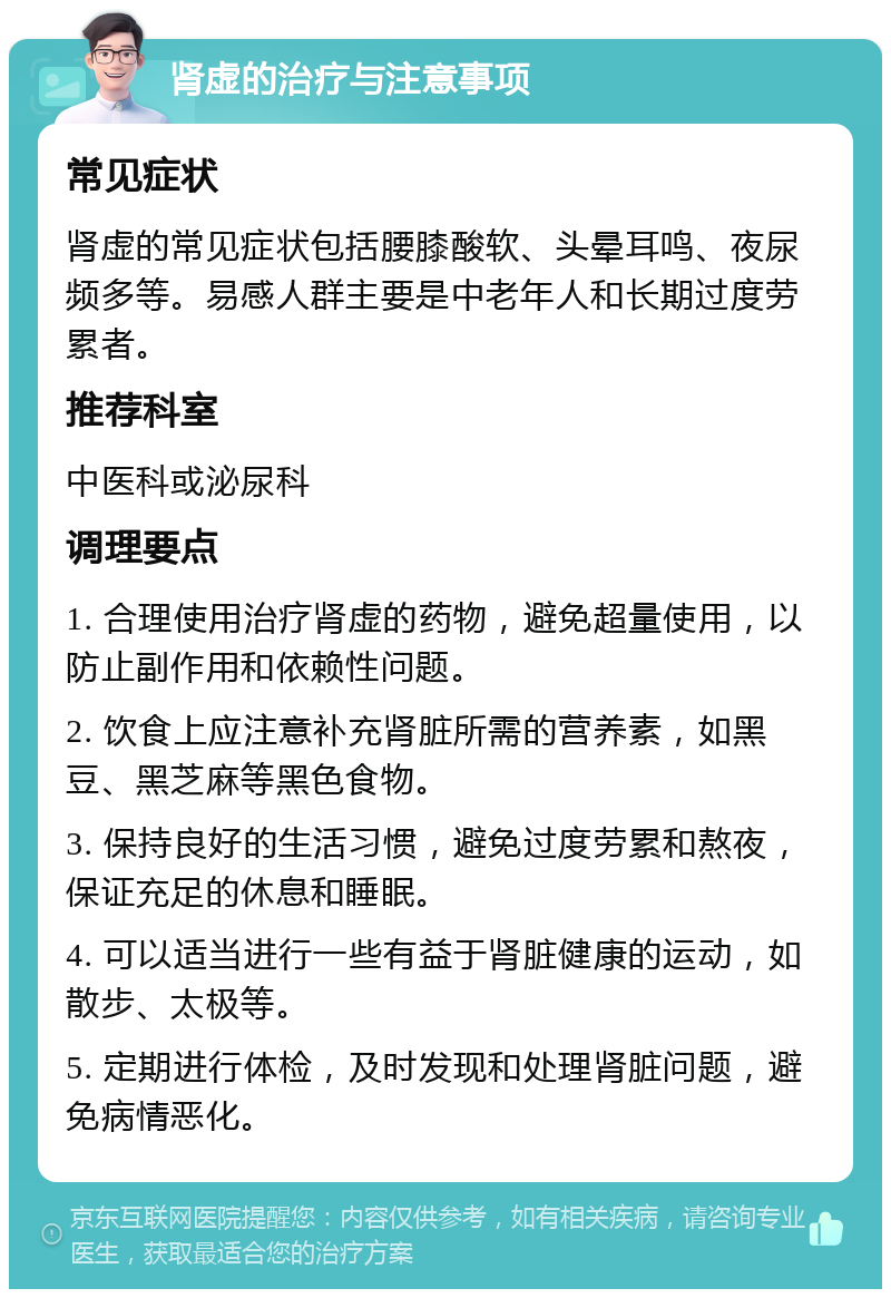 肾虚的治疗与注意事项 常见症状 肾虚的常见症状包括腰膝酸软、头晕耳鸣、夜尿频多等。易感人群主要是中老年人和长期过度劳累者。 推荐科室 中医科或泌尿科 调理要点 1. 合理使用治疗肾虚的药物，避免超量使用，以防止副作用和依赖性问题。 2. 饮食上应注意补充肾脏所需的营养素，如黑豆、黑芝麻等黑色食物。 3. 保持良好的生活习惯，避免过度劳累和熬夜，保证充足的休息和睡眠。 4. 可以适当进行一些有益于肾脏健康的运动，如散步、太极等。 5. 定期进行体检，及时发现和处理肾脏问题，避免病情恶化。