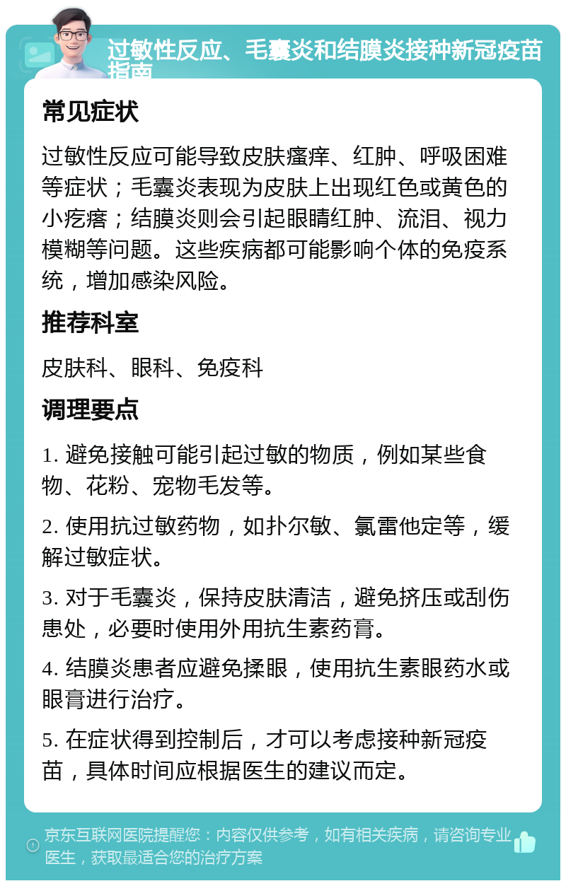 过敏性反应、毛囊炎和结膜炎接种新冠疫苗指南 常见症状 过敏性反应可能导致皮肤瘙痒、红肿、呼吸困难等症状；毛囊炎表现为皮肤上出现红色或黄色的小疙瘩；结膜炎则会引起眼睛红肿、流泪、视力模糊等问题。这些疾病都可能影响个体的免疫系统，增加感染风险。 推荐科室 皮肤科、眼科、免疫科 调理要点 1. 避免接触可能引起过敏的物质，例如某些食物、花粉、宠物毛发等。 2. 使用抗过敏药物，如扑尔敏、氯雷他定等，缓解过敏症状。 3. 对于毛囊炎，保持皮肤清洁，避免挤压或刮伤患处，必要时使用外用抗生素药膏。 4. 结膜炎患者应避免揉眼，使用抗生素眼药水或眼膏进行治疗。 5. 在症状得到控制后，才可以考虑接种新冠疫苗，具体时间应根据医生的建议而定。