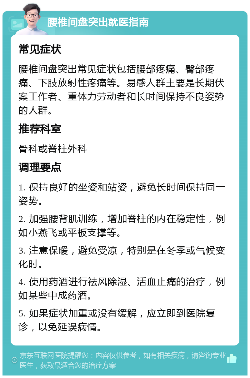 腰椎间盘突出就医指南 常见症状 腰椎间盘突出常见症状包括腰部疼痛、臀部疼痛、下肢放射性疼痛等。易感人群主要是长期伏案工作者、重体力劳动者和长时间保持不良姿势的人群。 推荐科室 骨科或脊柱外科 调理要点 1. 保持良好的坐姿和站姿，避免长时间保持同一姿势。 2. 加强腰背肌训练，增加脊柱的内在稳定性，例如小燕飞或平板支撑等。 3. 注意保暖，避免受凉，特别是在冬季或气候变化时。 4. 使用药酒进行祛风除湿、活血止痛的治疗，例如某些中成药酒。 5. 如果症状加重或没有缓解，应立即到医院复诊，以免延误病情。