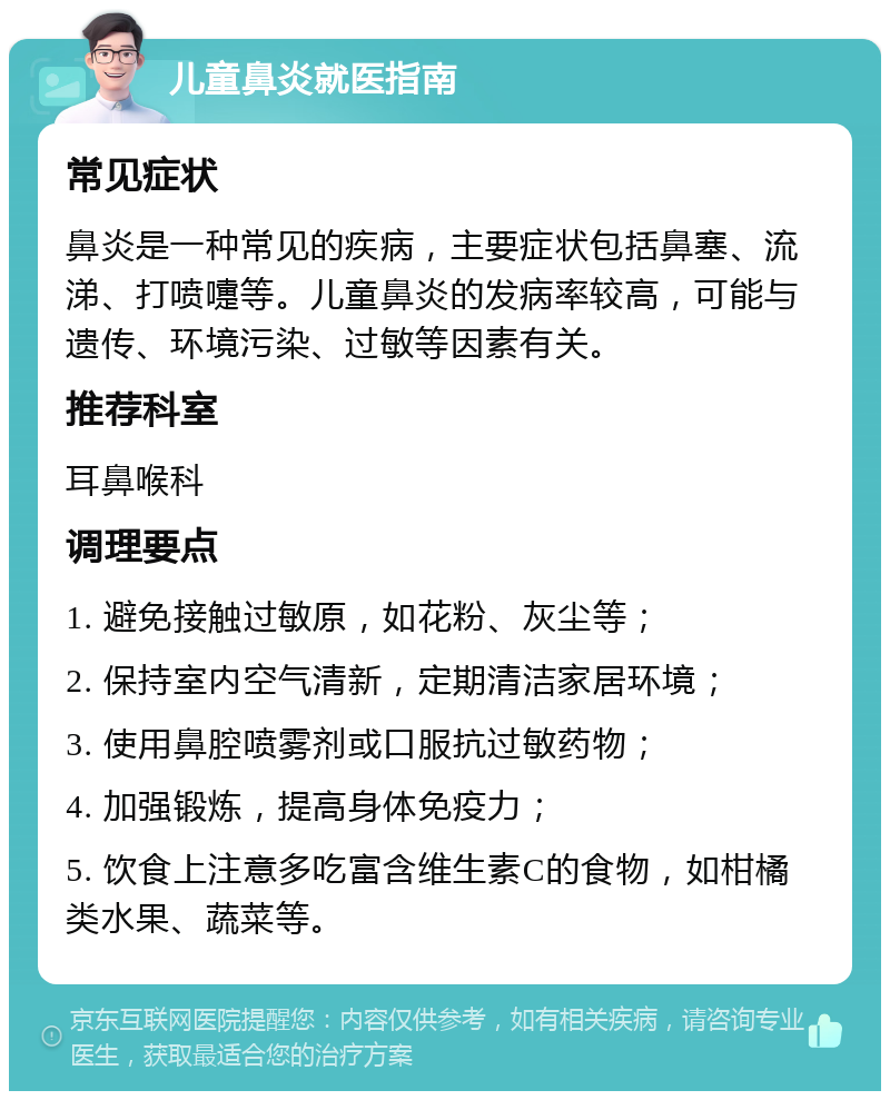 儿童鼻炎就医指南 常见症状 鼻炎是一种常见的疾病，主要症状包括鼻塞、流涕、打喷嚏等。儿童鼻炎的发病率较高，可能与遗传、环境污染、过敏等因素有关。 推荐科室 耳鼻喉科 调理要点 1. 避免接触过敏原，如花粉、灰尘等； 2. 保持室内空气清新，定期清洁家居环境； 3. 使用鼻腔喷雾剂或口服抗过敏药物； 4. 加强锻炼，提高身体免疫力； 5. 饮食上注意多吃富含维生素C的食物，如柑橘类水果、蔬菜等。