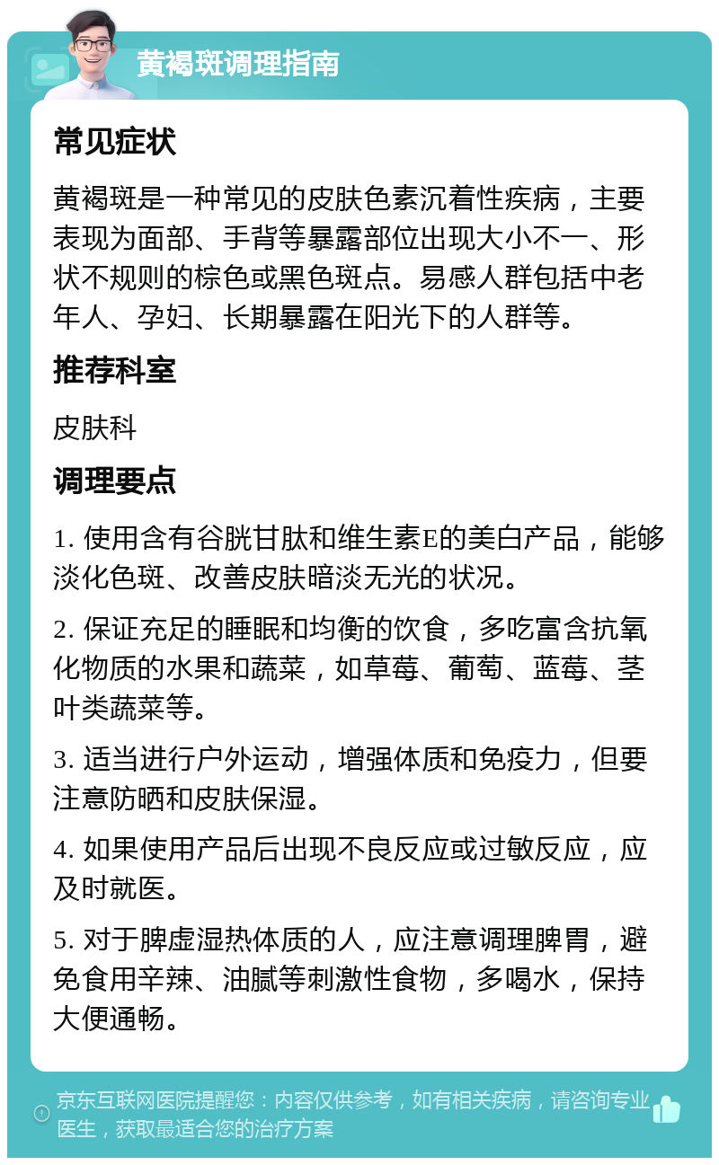 黄褐斑调理指南 常见症状 黄褐斑是一种常见的皮肤色素沉着性疾病，主要表现为面部、手背等暴露部位出现大小不一、形状不规则的棕色或黑色斑点。易感人群包括中老年人、孕妇、长期暴露在阳光下的人群等。 推荐科室 皮肤科 调理要点 1. 使用含有谷胱甘肽和维生素E的美白产品，能够淡化色斑、改善皮肤暗淡无光的状况。 2. 保证充足的睡眠和均衡的饮食，多吃富含抗氧化物质的水果和蔬菜，如草莓、葡萄、蓝莓、茎叶类蔬菜等。 3. 适当进行户外运动，增强体质和免疫力，但要注意防晒和皮肤保湿。 4. 如果使用产品后出现不良反应或过敏反应，应及时就医。 5. 对于脾虚湿热体质的人，应注意调理脾胃，避免食用辛辣、油腻等刺激性食物，多喝水，保持大便通畅。