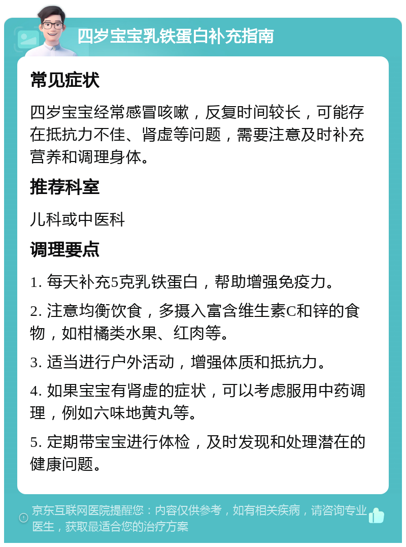 四岁宝宝乳铁蛋白补充指南 常见症状 四岁宝宝经常感冒咳嗽，反复时间较长，可能存在抵抗力不佳、肾虚等问题，需要注意及时补充营养和调理身体。 推荐科室 儿科或中医科 调理要点 1. 每天补充5克乳铁蛋白，帮助增强免疫力。 2. 注意均衡饮食，多摄入富含维生素C和锌的食物，如柑橘类水果、红肉等。 3. 适当进行户外活动，增强体质和抵抗力。 4. 如果宝宝有肾虚的症状，可以考虑服用中药调理，例如六味地黄丸等。 5. 定期带宝宝进行体检，及时发现和处理潜在的健康问题。