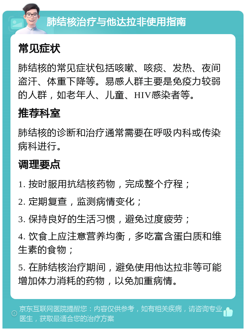 肺结核治疗与他达拉非使用指南 常见症状 肺结核的常见症状包括咳嗽、咳痰、发热、夜间盗汗、体重下降等。易感人群主要是免疫力较弱的人群，如老年人、儿童、HIV感染者等。 推荐科室 肺结核的诊断和治疗通常需要在呼吸内科或传染病科进行。 调理要点 1. 按时服用抗结核药物，完成整个疗程； 2. 定期复查，监测病情变化； 3. 保持良好的生活习惯，避免过度疲劳； 4. 饮食上应注意营养均衡，多吃富含蛋白质和维生素的食物； 5. 在肺结核治疗期间，避免使用他达拉非等可能增加体力消耗的药物，以免加重病情。