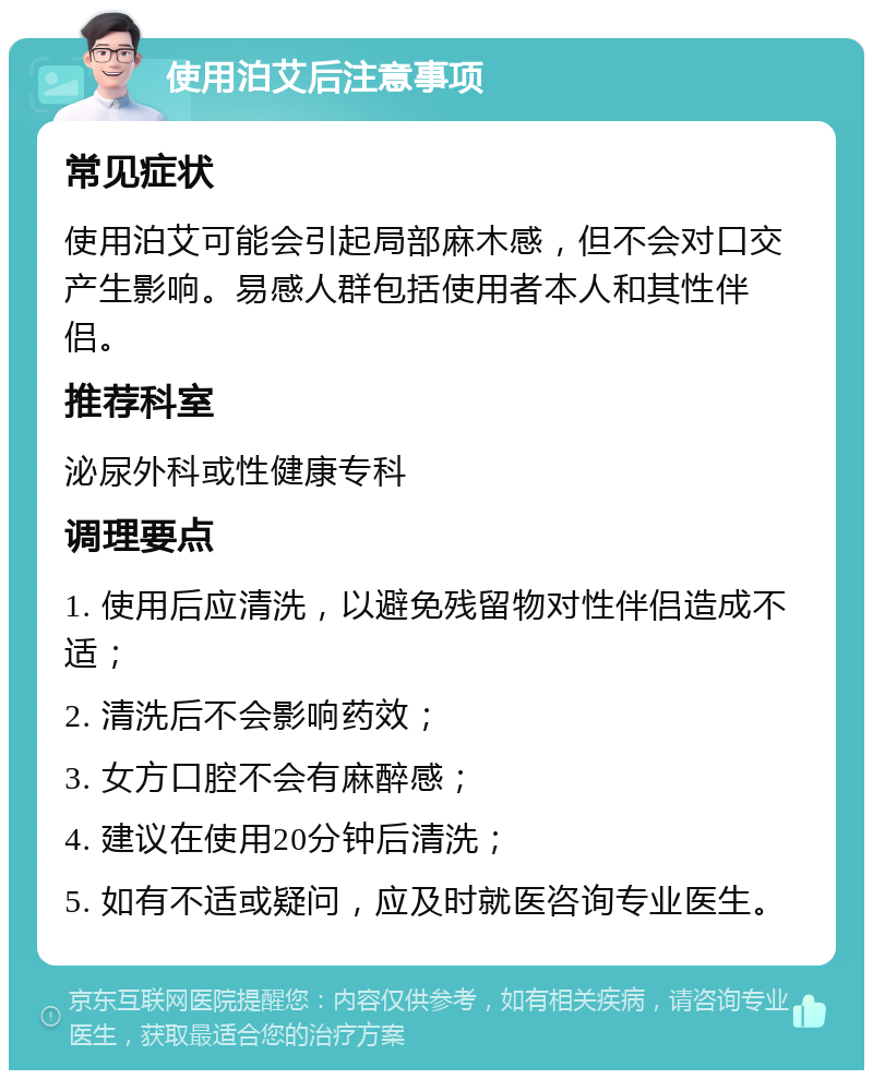 使用泊艾后注意事项 常见症状 使用泊艾可能会引起局部麻木感，但不会对口交产生影响。易感人群包括使用者本人和其性伴侣。 推荐科室 泌尿外科或性健康专科 调理要点 1. 使用后应清洗，以避免残留物对性伴侣造成不适； 2. 清洗后不会影响药效； 3. 女方口腔不会有麻醉感； 4. 建议在使用20分钟后清洗； 5. 如有不适或疑问，应及时就医咨询专业医生。