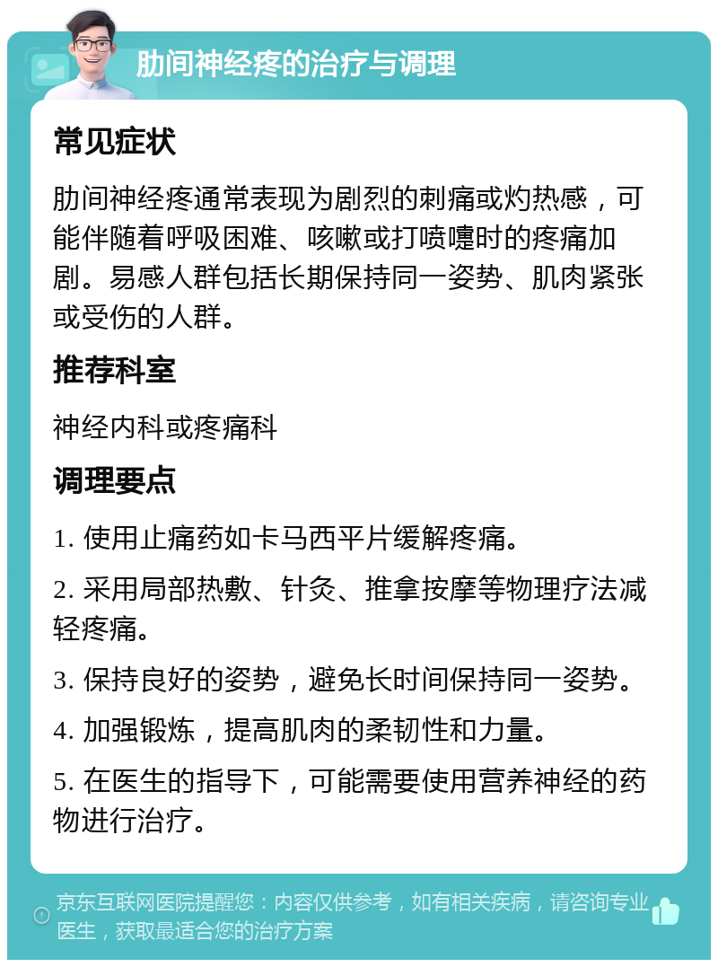 肋间神经疼的治疗与调理 常见症状 肋间神经疼通常表现为剧烈的刺痛或灼热感，可能伴随着呼吸困难、咳嗽或打喷嚏时的疼痛加剧。易感人群包括长期保持同一姿势、肌肉紧张或受伤的人群。 推荐科室 神经内科或疼痛科 调理要点 1. 使用止痛药如卡马西平片缓解疼痛。 2. 采用局部热敷、针灸、推拿按摩等物理疗法减轻疼痛。 3. 保持良好的姿势，避免长时间保持同一姿势。 4. 加强锻炼，提高肌肉的柔韧性和力量。 5. 在医生的指导下，可能需要使用营养神经的药物进行治疗。