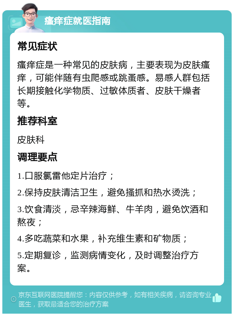 瘙痒症就医指南 常见症状 瘙痒症是一种常见的皮肤病，主要表现为皮肤瘙痒，可能伴随有虫爬感或跳蚤感。易感人群包括长期接触化学物质、过敏体质者、皮肤干燥者等。 推荐科室 皮肤科 调理要点 1.口服氯雷他定片治疗； 2.保持皮肤清洁卫生，避免搔抓和热水烫洗； 3.饮食清淡，忌辛辣海鲜、牛羊肉，避免饮酒和熬夜； 4.多吃蔬菜和水果，补充维生素和矿物质； 5.定期复诊，监测病情变化，及时调整治疗方案。