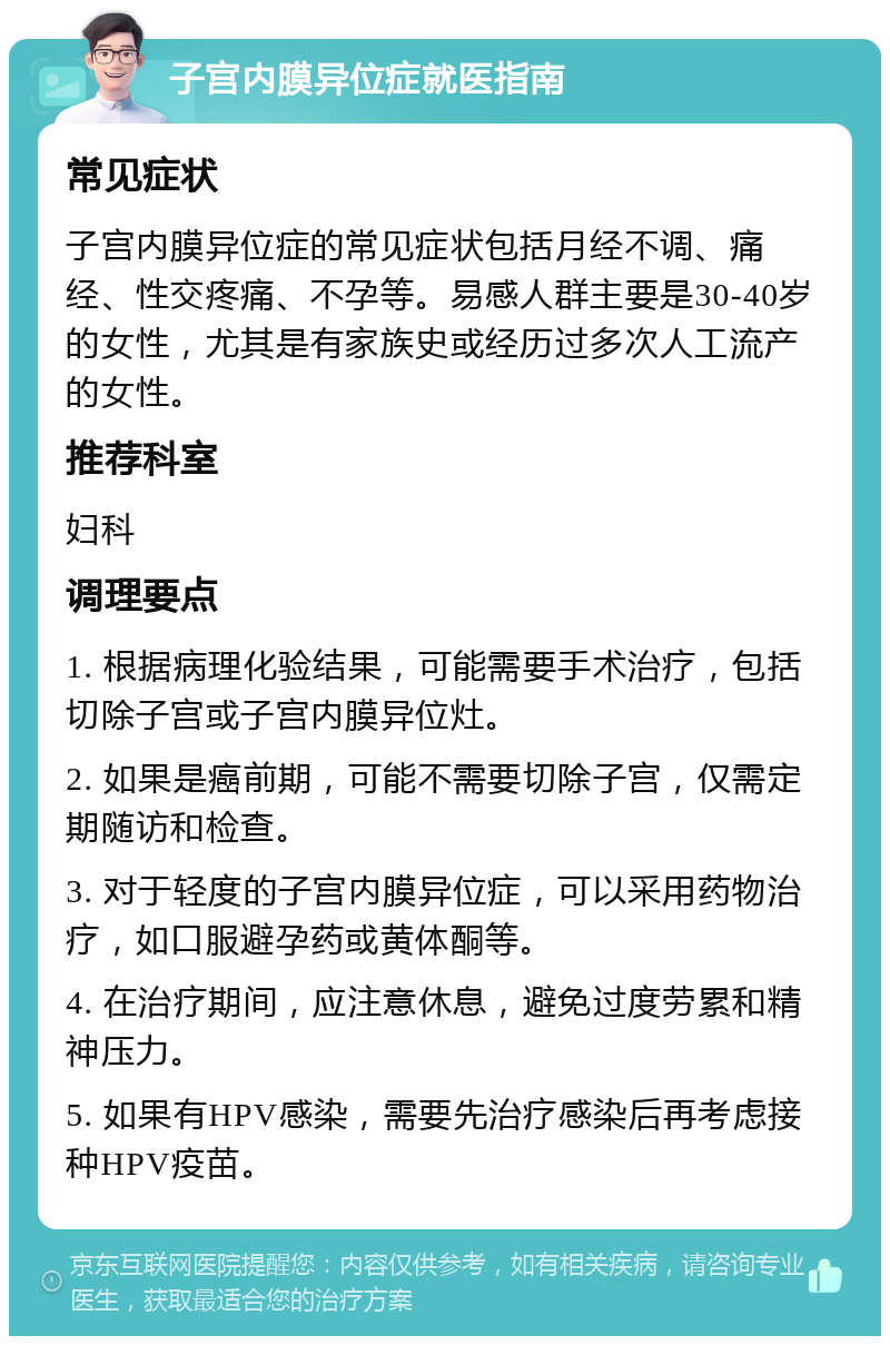 子宫内膜异位症就医指南 常见症状 子宫内膜异位症的常见症状包括月经不调、痛经、性交疼痛、不孕等。易感人群主要是30-40岁的女性，尤其是有家族史或经历过多次人工流产的女性。 推荐科室 妇科 调理要点 1. 根据病理化验结果，可能需要手术治疗，包括切除子宫或子宫内膜异位灶。 2. 如果是癌前期，可能不需要切除子宫，仅需定期随访和检查。 3. 对于轻度的子宫内膜异位症，可以采用药物治疗，如口服避孕药或黄体酮等。 4. 在治疗期间，应注意休息，避免过度劳累和精神压力。 5. 如果有HPV感染，需要先治疗感染后再考虑接种HPV疫苗。